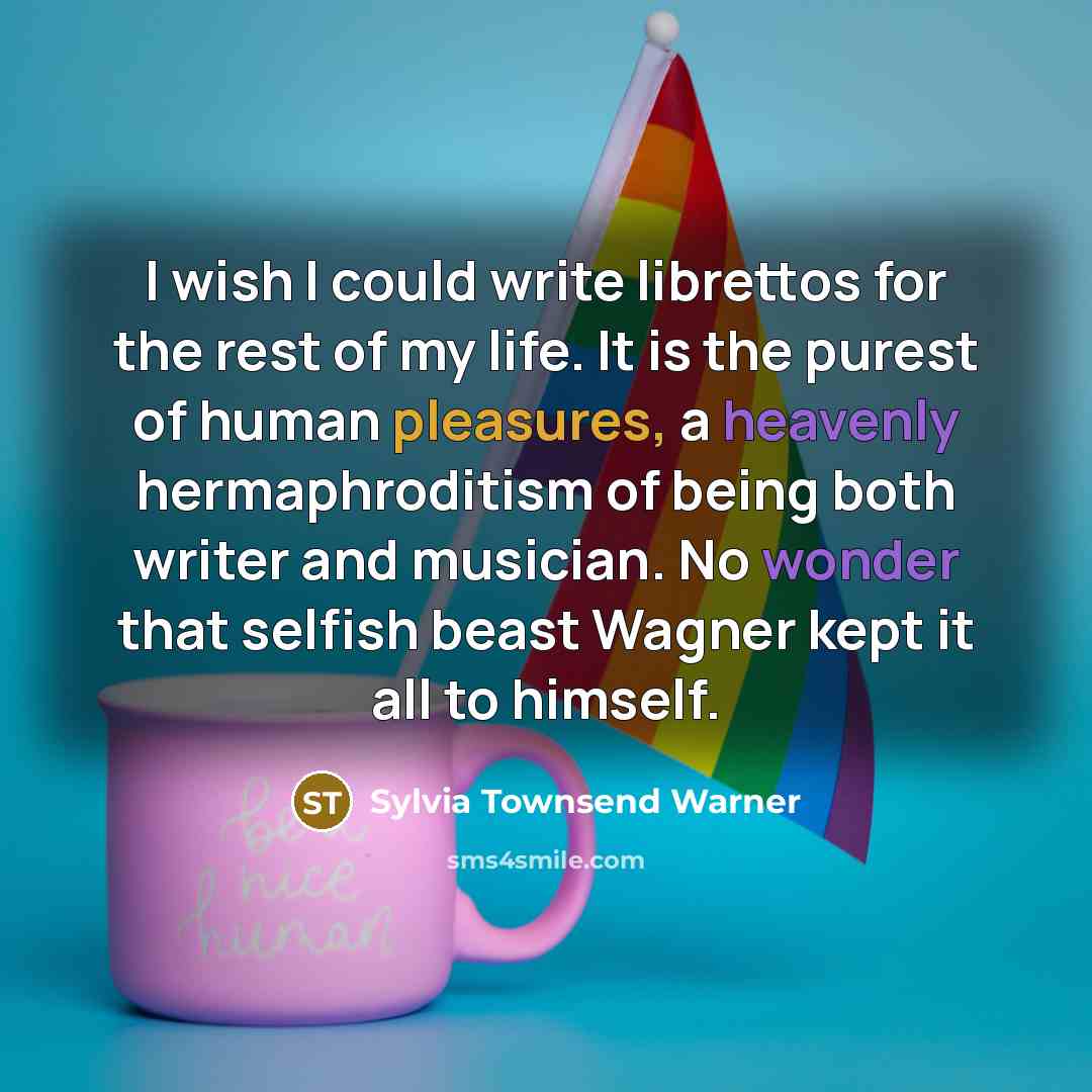 “I wish I could write librettos for the rest of my life. It is the purest of human pleasures, a heavenly hermaphroditism of being both writer and musician. No wonder that selfish beast Wagner kept it all to himself.” quote by Sylvia Townsend Warner