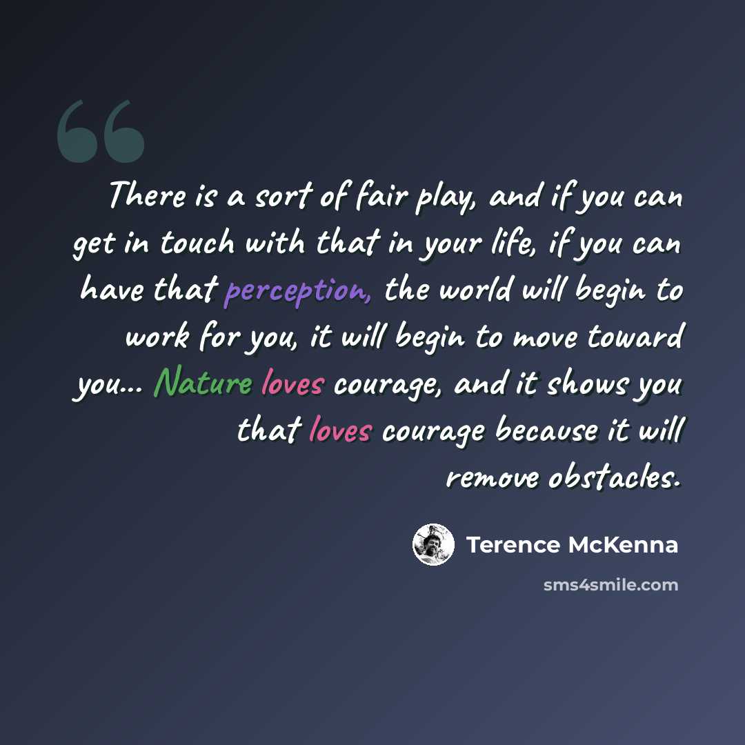 “There is a sort of fair play, and if you can get in touch with that in your life, if you can have that perception, the world will begin to work for you, it will begin to move toward you... Nature loves courage, and it shows you that loves courage because it will remove obstacles.” quote by Terence McKenna