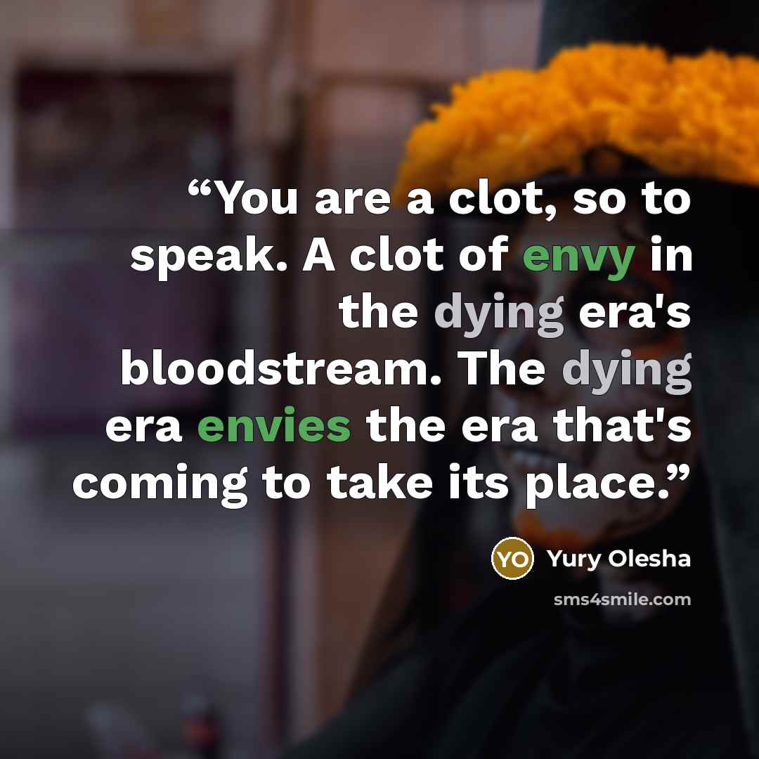 “You are a clot, so to speak. A clot of envy in the dying era's bloodstream. The dying era envies the era that's coming to take its place.” quote by Yury Olesha