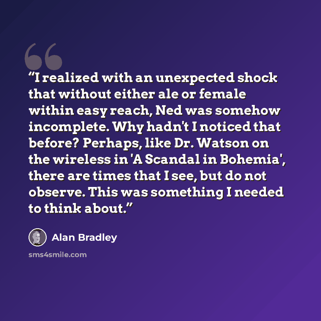 “I realized with an unexpected shock that without either ale or female within easy reach, Ned was somehow incomplete. Why hadn't I noticed that before? Perhaps, like Dr. Watson on the wireless in 'A Scandal in Bohemia', there are times that I see, but do not observe. This was something I needed to…” quote by Alan Bradley