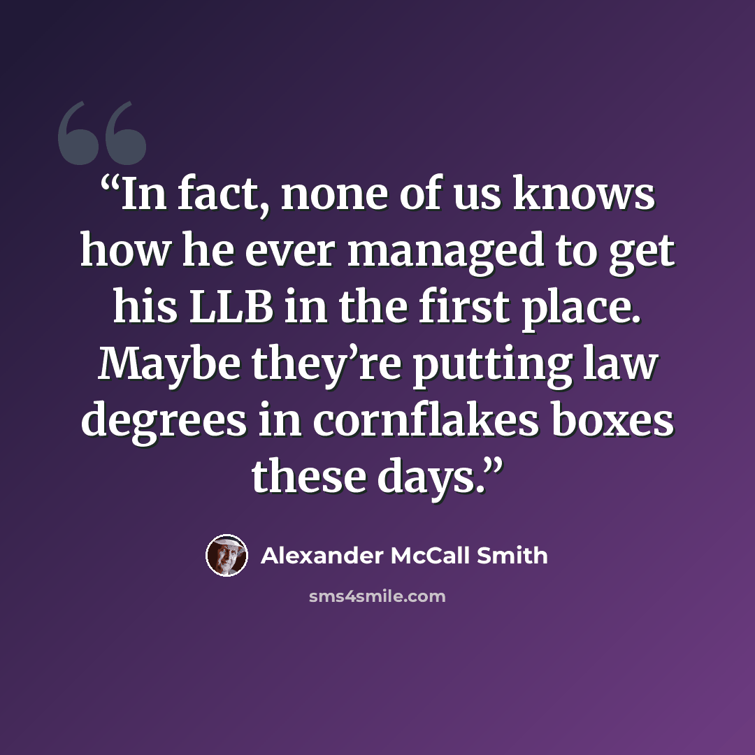 “In fact, none of us knows how he ever managed to get his LLB in the first place. Maybe they’re putting law degrees in cornflakes boxes these days.” quote by Alexander McCall Smith