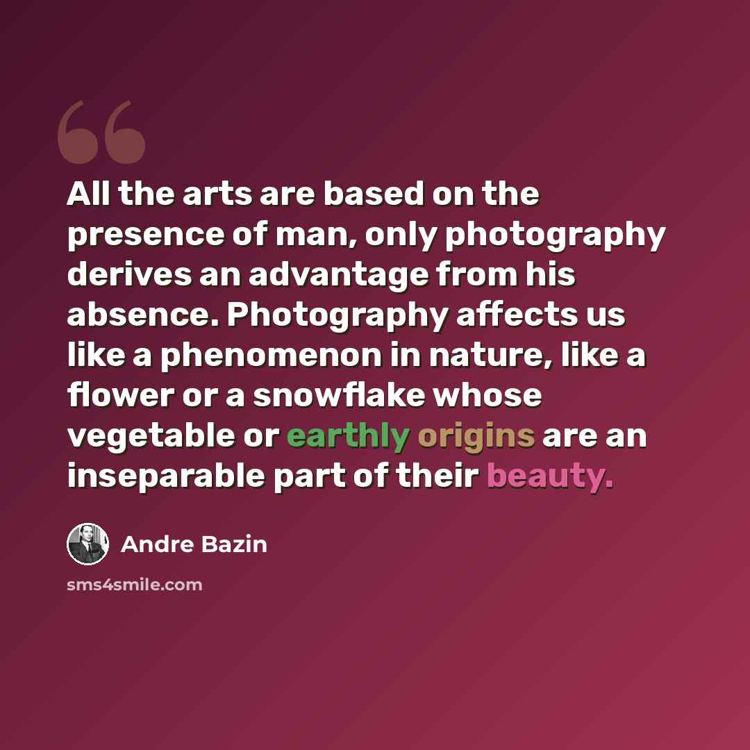 “All the arts are based on the presence of man, only photography derives an advantage from his absence. Photography affects us like a phenomenon in nature, like a flower or a snowflake whose vegetable or earthly origins are an inseparable part of their beauty.” quote by Andre Bazin
