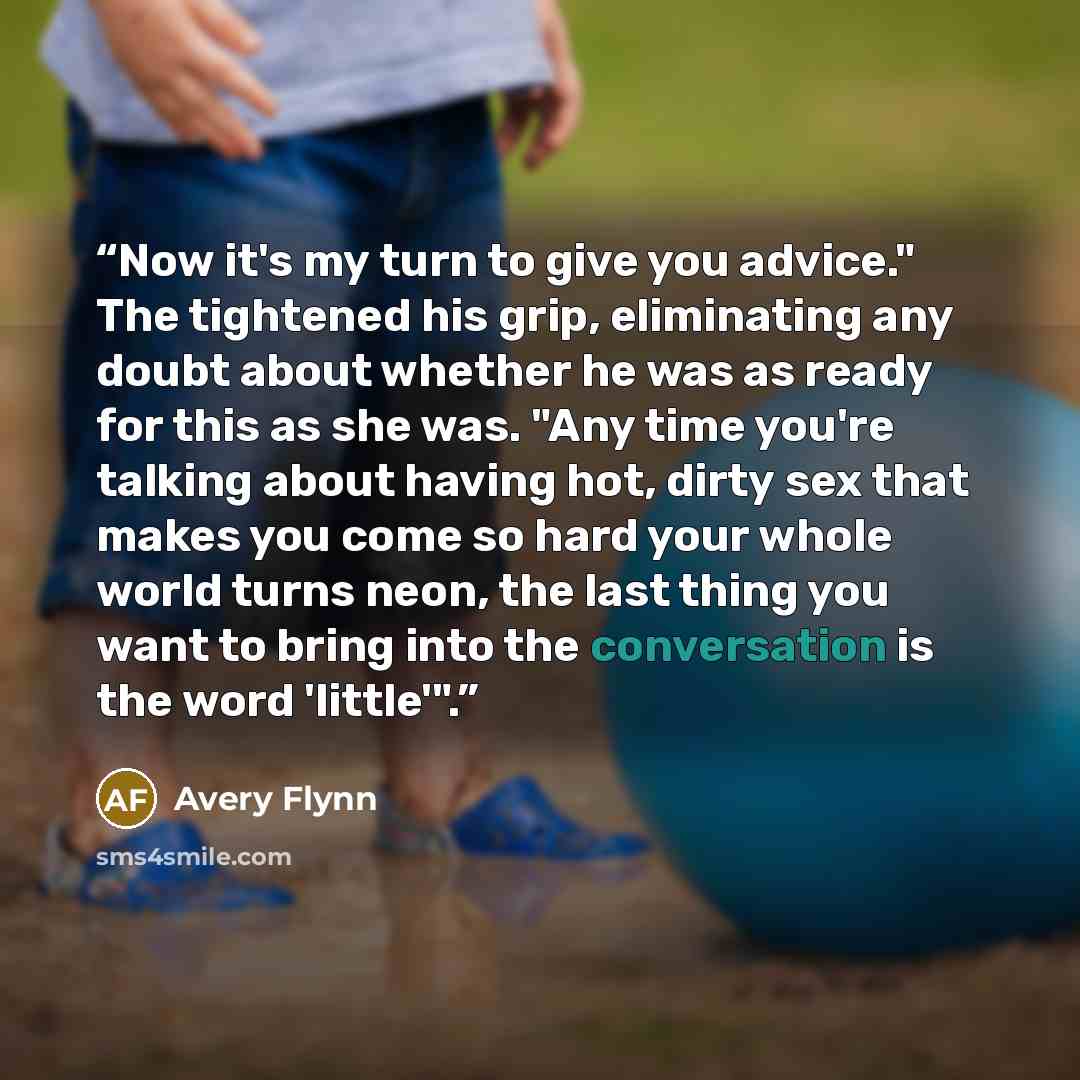 “Now it's my turn to give you advice." The tightened his grip, eliminating any doubt about whether he was as ready for this as she was. "Any time you're talking about having hot, dirty sex that makes you come so hard your whole world turns neon, the last thing you want to bring into the…” quote by Avery Flynn