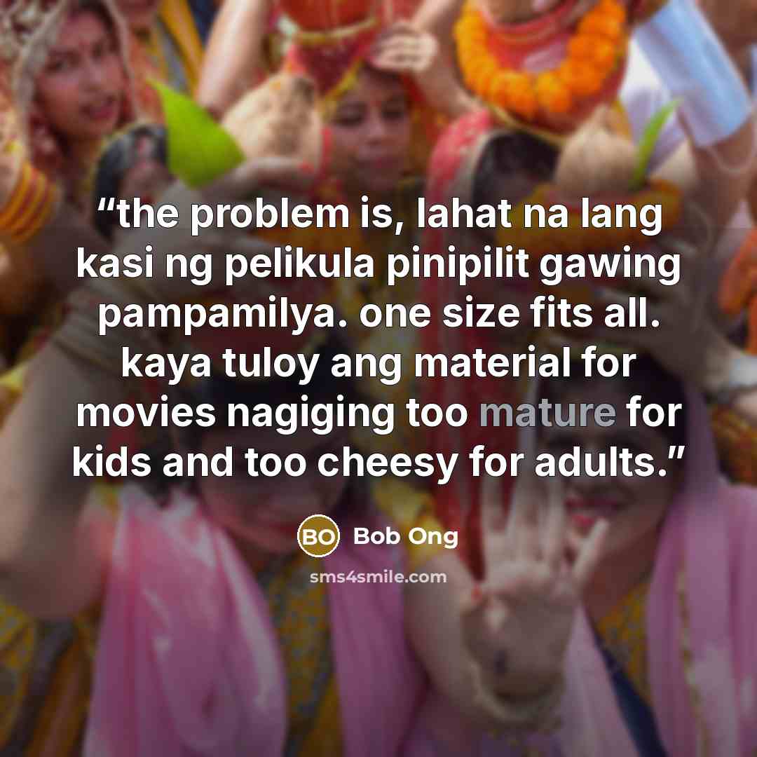 “the problem is, lahat na lang kasi ng pelikula pinipilit gawing pampamilya. one size fits all. kaya tuloy ang material for movies nagiging too mature for kids and too cheesy for adults.” quote by Bob Ong