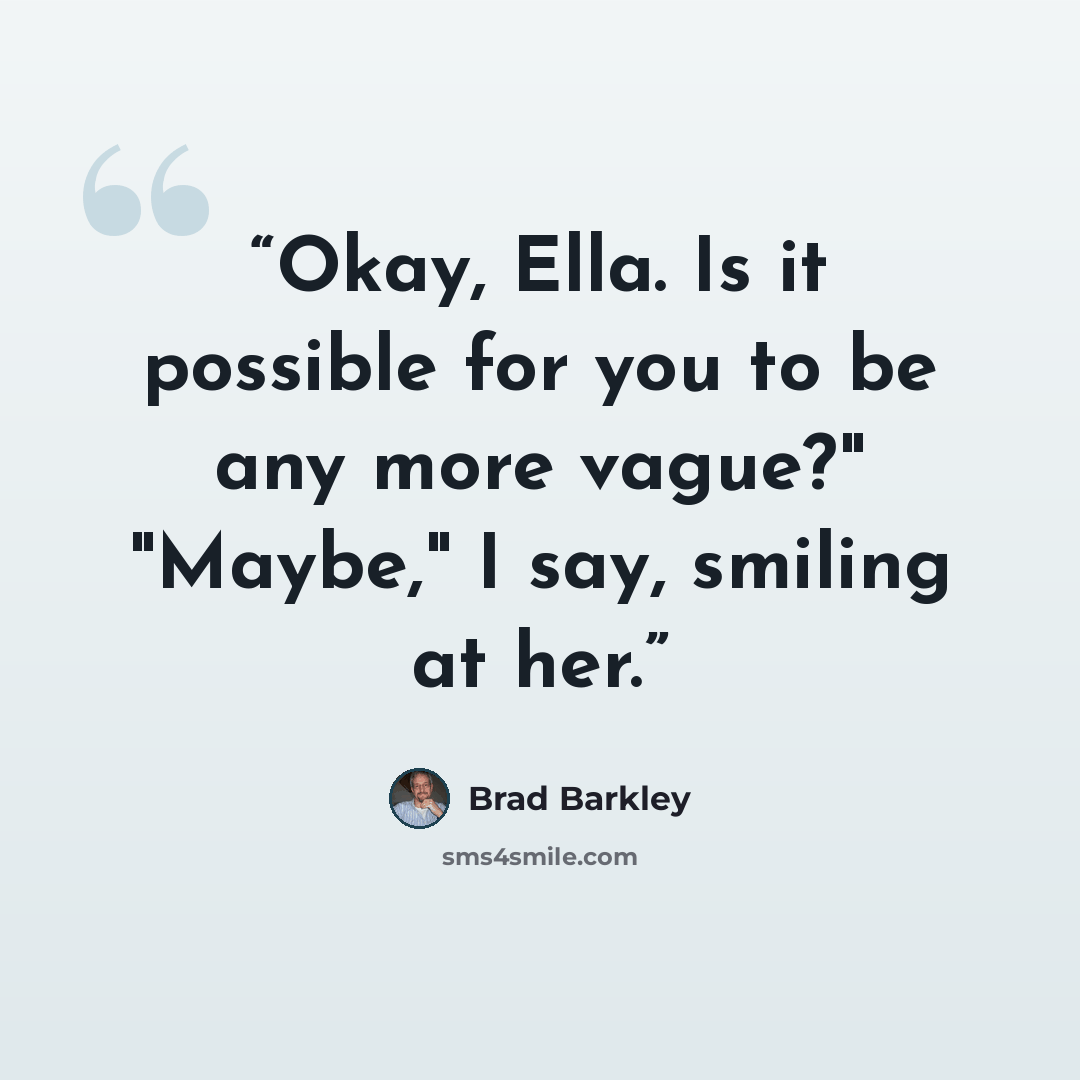 “Okay, Ella. Is it possible for you to be any more vague?" "Maybe," I say, smiling at her.” quote by Brad Barkley