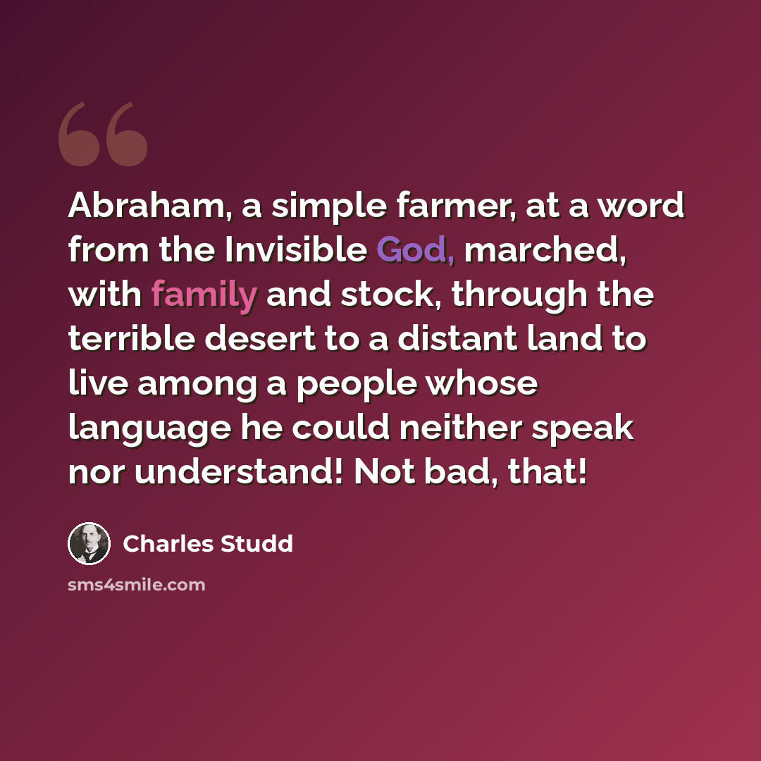 “Abraham, a simple farmer, at a word from the Invisible God, marched, with family and stock, through the terrible desert to a distant land to live among a people whose language he could neither speak nor understand! Not bad, that!” quote by Charles Studd