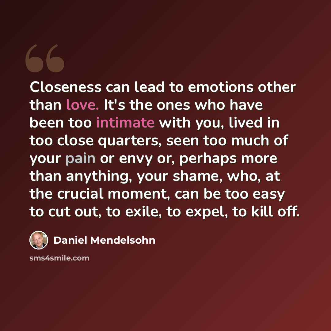 “Closeness can lead to emotions other than love. It's the ones who have been too intimate with you, lived in too close quarters, seen too much of your pain or envy or, perhaps more than anything, your shame, who, at the crucial moment, can be too easy to cut out, to exile, to expel, to kill off.” quote by Daniel Mendelsohn