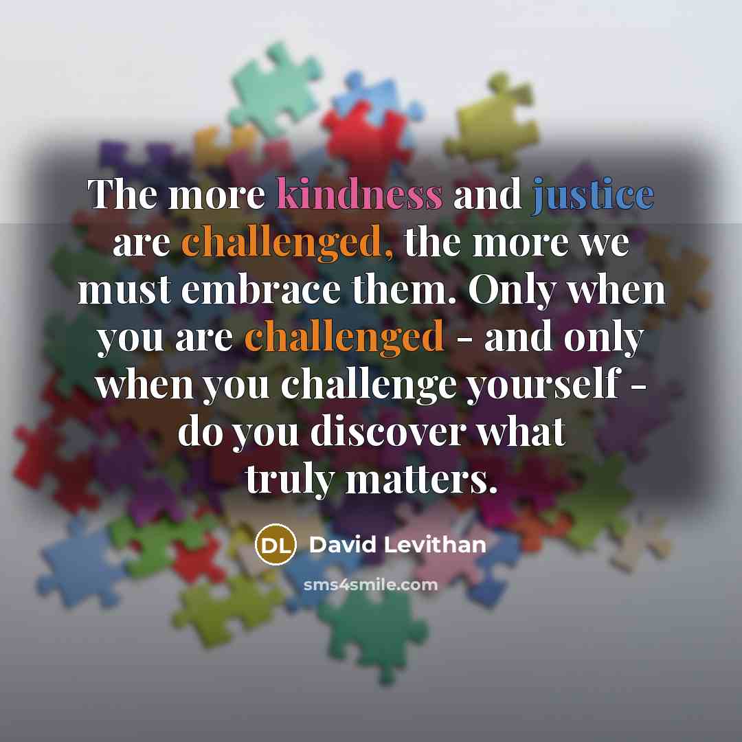 “The more kindness and justice are challenged, the more we must embrace them. Only when you are challenged - and only when you challenge yourself - do you discover what truly matters.” quote by David Levithan