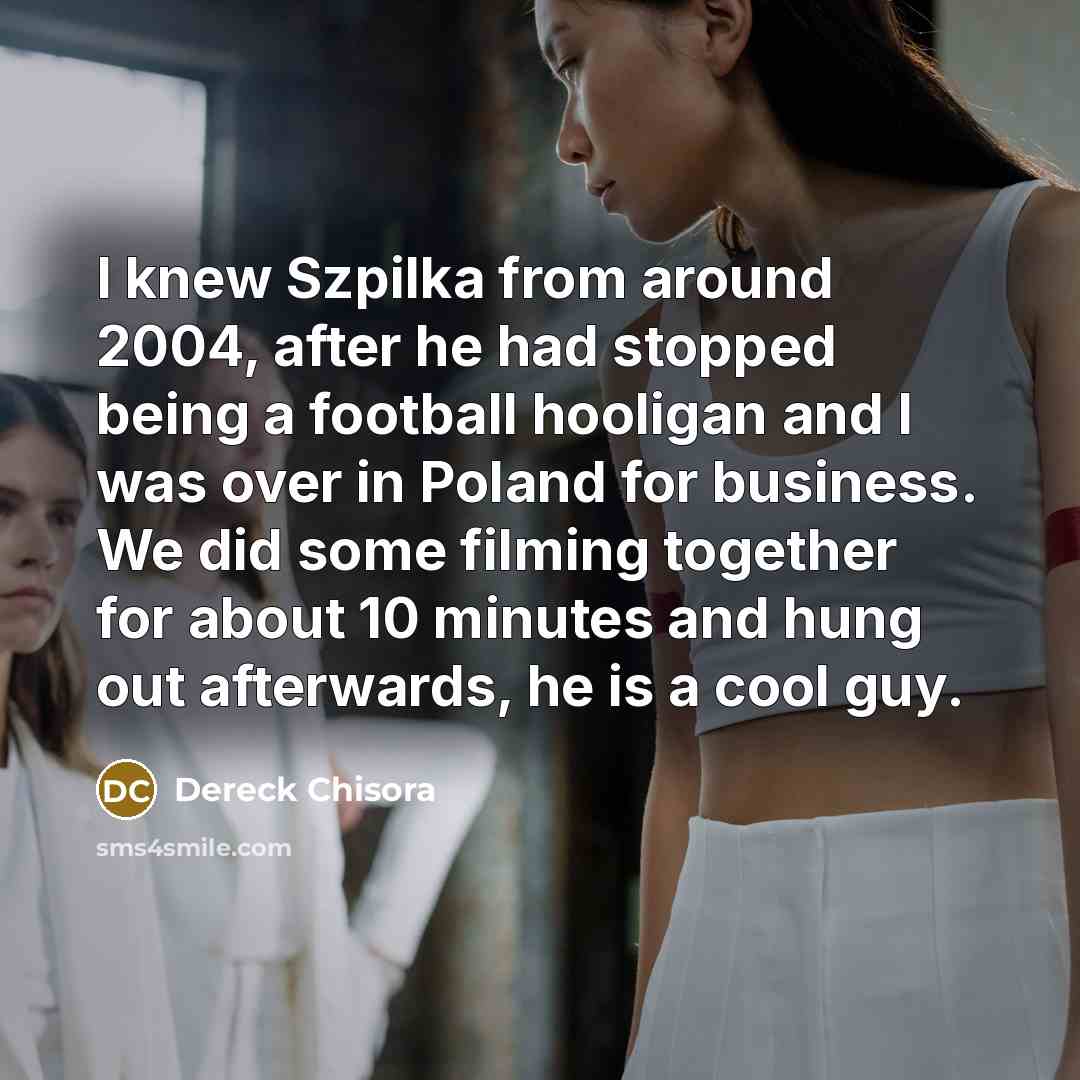 “I knew Szpilka from around 2004, after he had stopped being a football hooligan and I was over in Poland for business. We did some filming together for about 10 minutes and hung out afterwards, he is a cool guy.” quote by Dereck Chisora