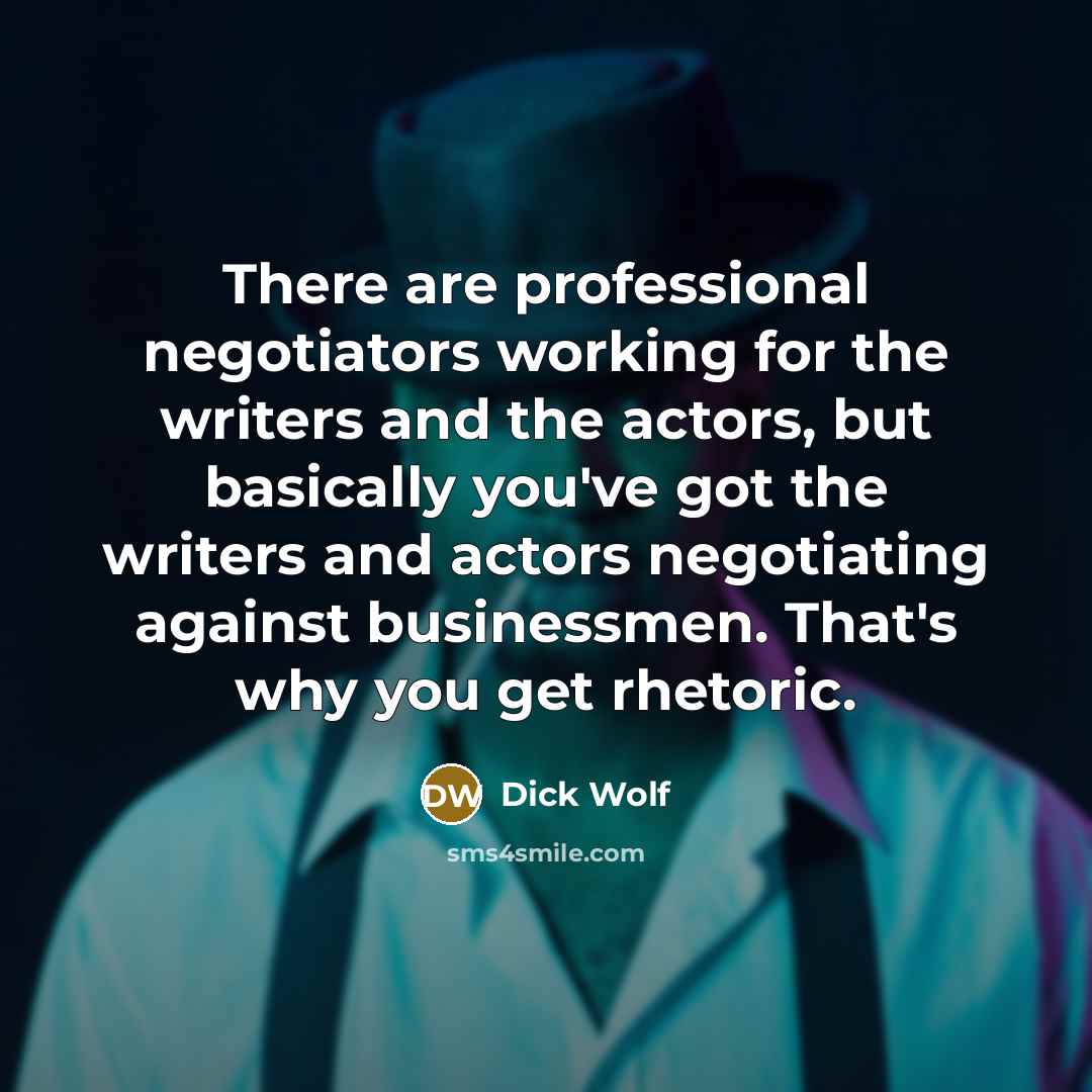 “There are professional negotiators working for the writers and the actors, but basically you've got the writers and actors negotiating against businessmen. That's why you get rhetoric.” quote by Dick Wolf