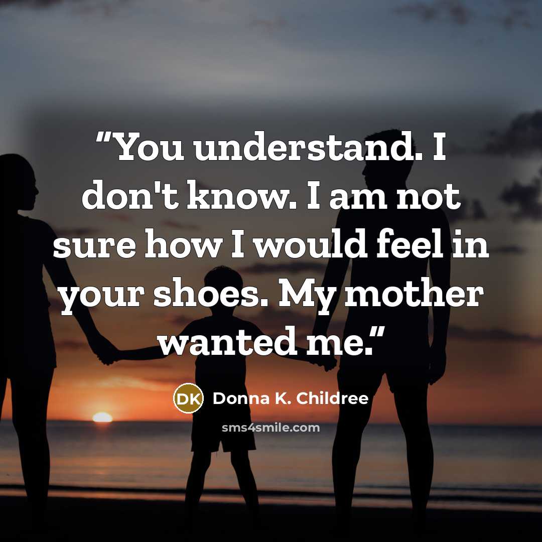 “You understand. I don't know. I am not sure how I would feel in your shoes. My mother wanted me.” quote by Donna K. Childree