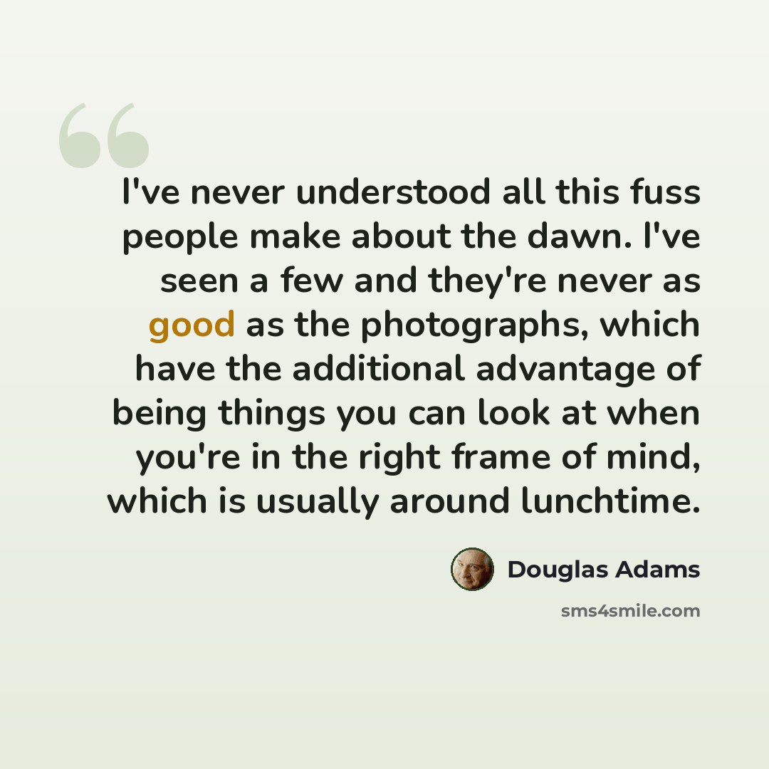 “I've never understood all this fuss people make about the dawn. I've seen a few and they're never as good as the photographs, which have the additional advantage of being things you can look at when you're in the right frame of mind, which is usually around lunchtime.” quote by Douglas Adams