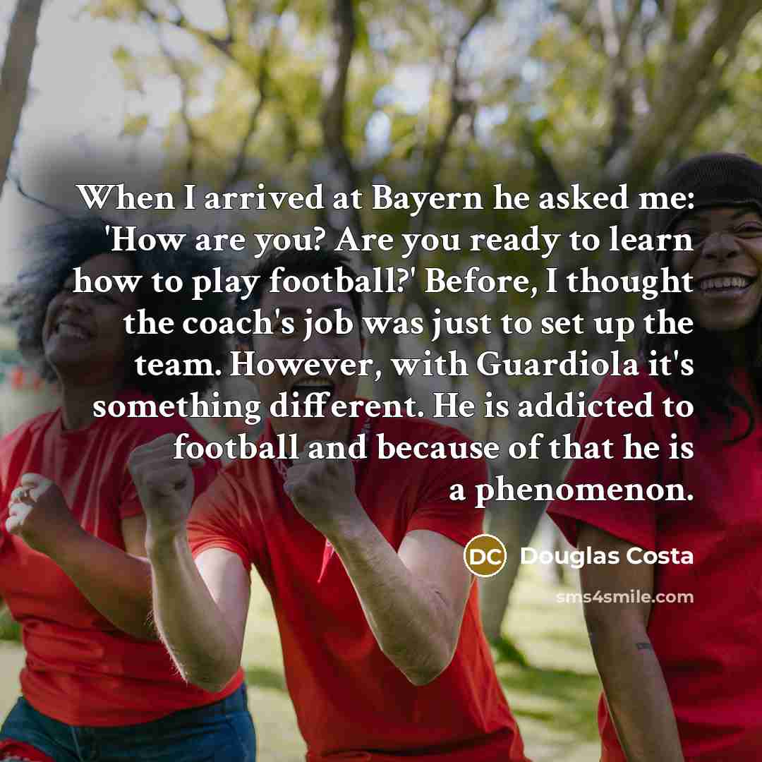 “When I arrived at Bayern he asked me: 'How are you? Are you ready to learn how to play football?' Before, I thought the coach's job was just to set up the team. However, with Guardiola it's something different. He is addicted to football and because of that he is a phenomenon.” quote by Douglas Costa