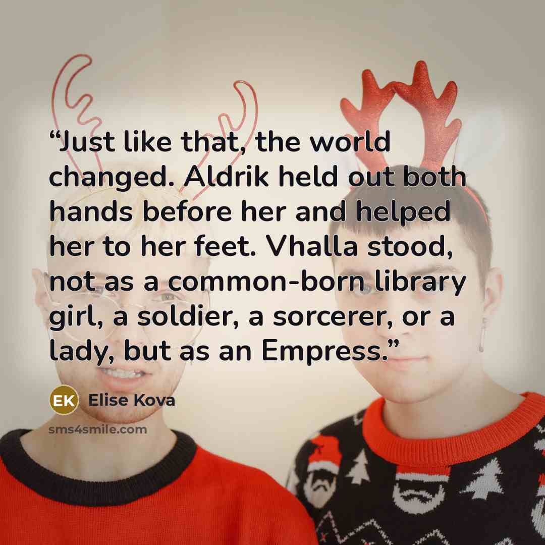 “Just like that, the world changed. Aldrik held out both hands before her and helped her to her feet. Vhalla stood, not as a common-born library girl, a soldier, a sorcerer, or a lady, but as an Empress.” quote by Elise Kova