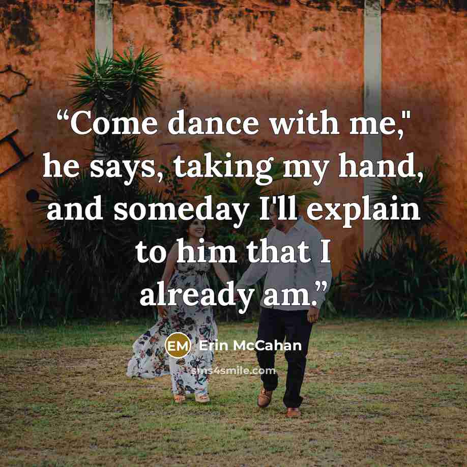 “Come dance with me," he says, taking my hand, and someday I'll explain to him that I already am.” quote by Erin McCahan