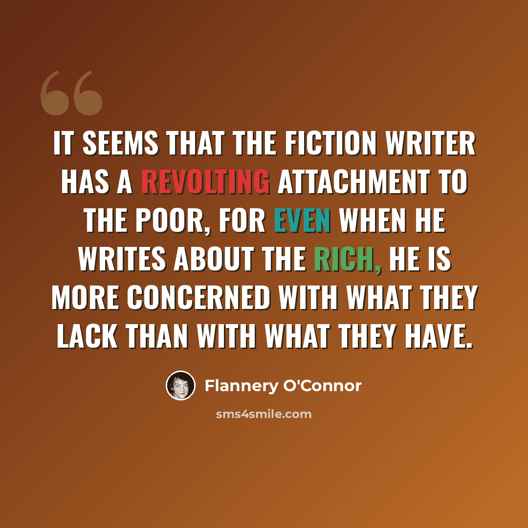 “It seems that the fiction writer has a revolting attachment to the poor, for even when he writes about the rich, he is more concerned with what they lack than with what they have.” quote by Flannery O'Connor