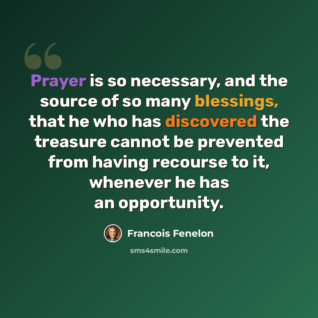 “Prayer is so necessary, and the source of so many blessings, that he who has discovered the treasure cannot be prevented from having recourse to it, whenever he has an opportunity.” quote by Francois Fenelon