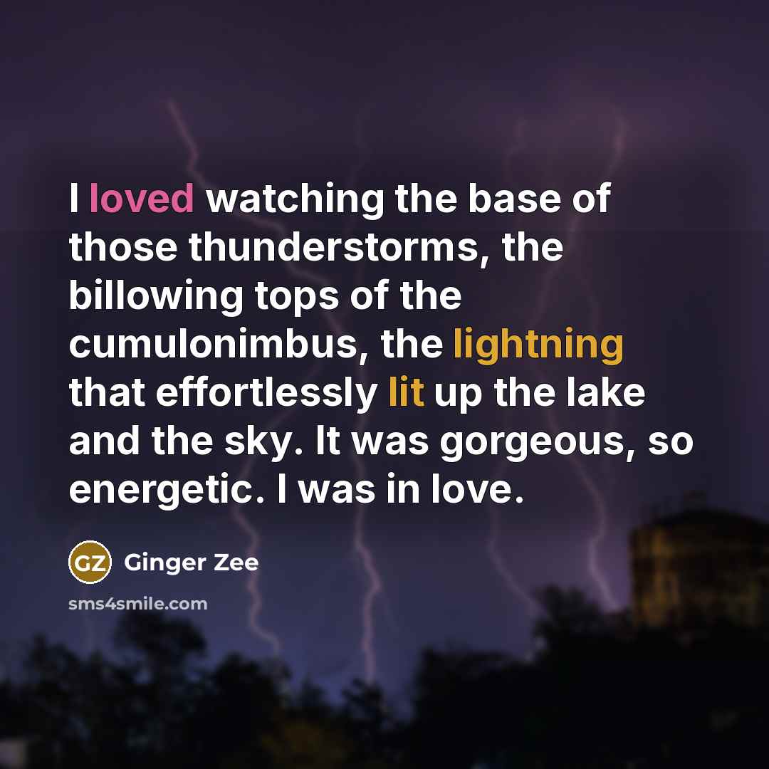 “I loved watching the base of those thunderstorms, the billowing tops of the cumulonimbus, the lightning that effortlessly lit up the lake and the sky. It was gorgeous, so energetic. I was in love.” quote by Ginger Zee