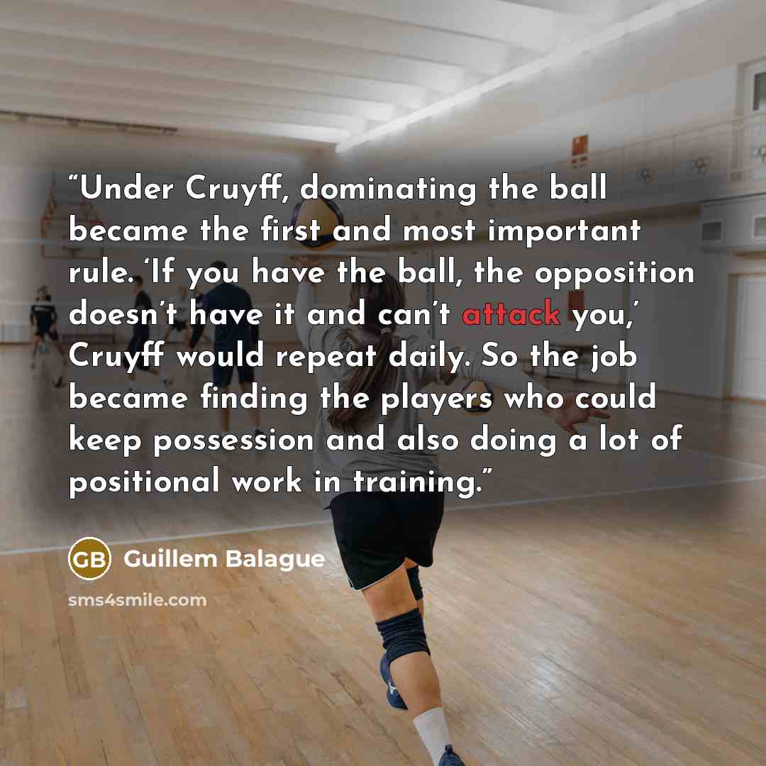 “Under Cruyff, dominating the ball became the first and most important rule. ‘If you have the ball, the opposition doesn’t have it and can’t attack you,’ Cruyff would repeat daily. So the job became finding the players who could keep possession and also doing a lot of positional work in training.” quote by Guillem Balague