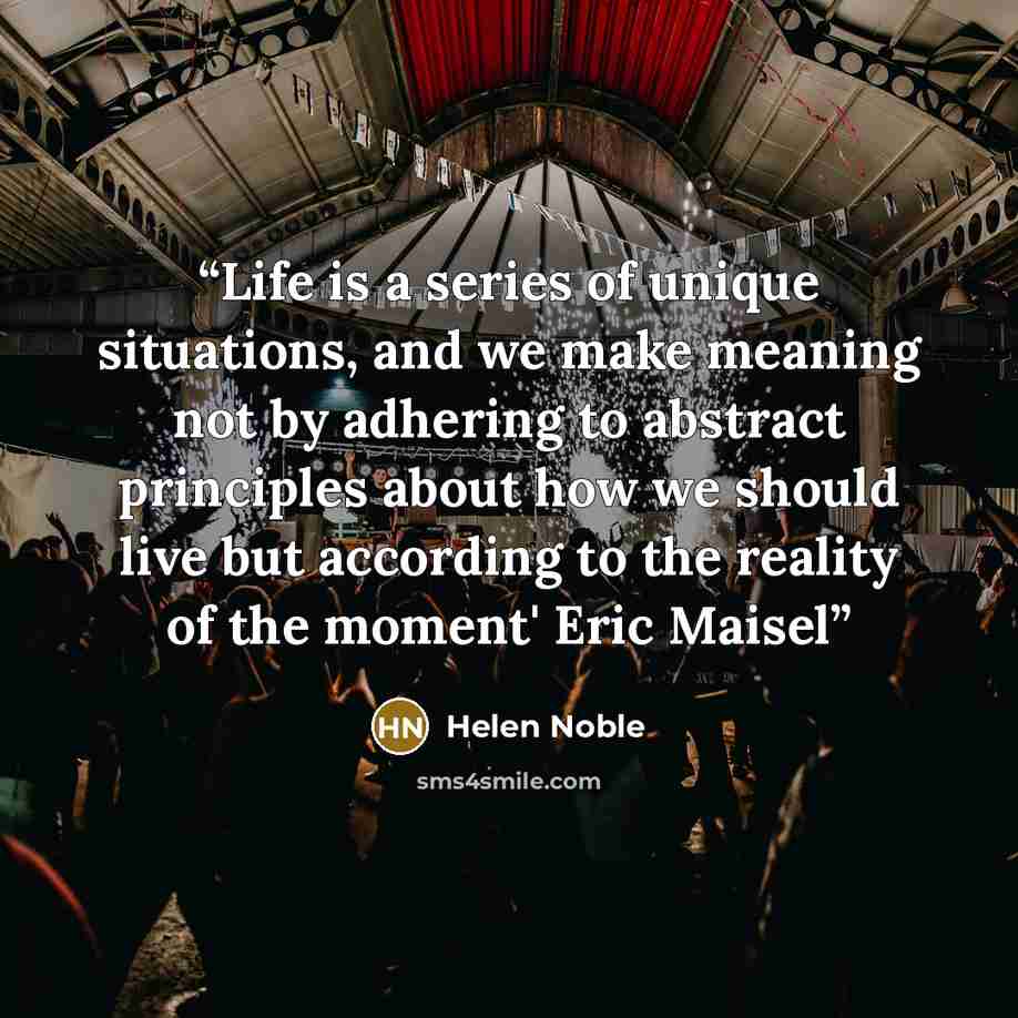“Life is a series of unique situations, and we make meaning not by adhering to abstract principles about how we should live but according to the reality of the moment' Eric Maisel” quote by Helen Noble