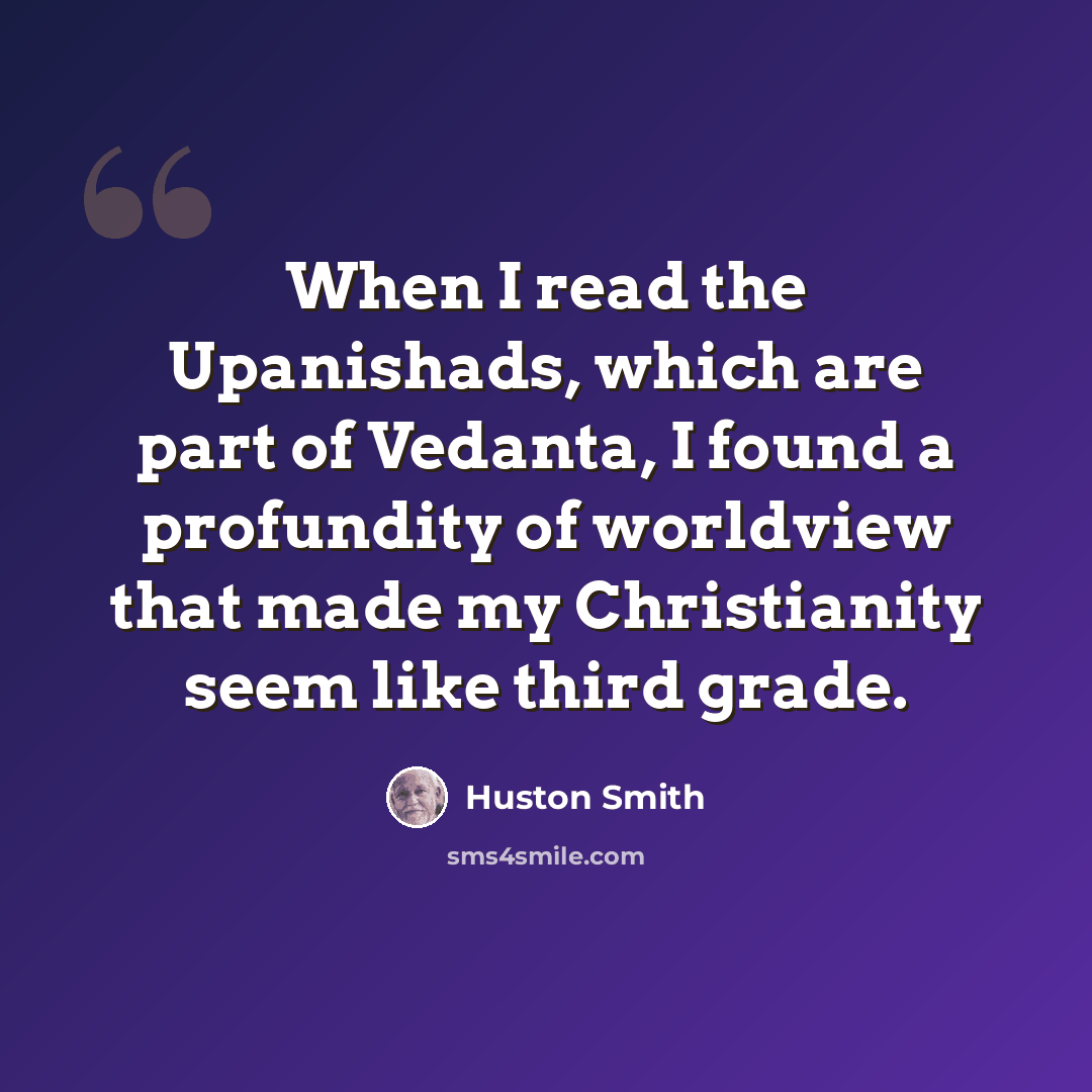 “When I read the Upanishads, which are part of Vedanta, I found a profundity of worldview that made my Christianity seem like third grade.” quote by Huston Smith