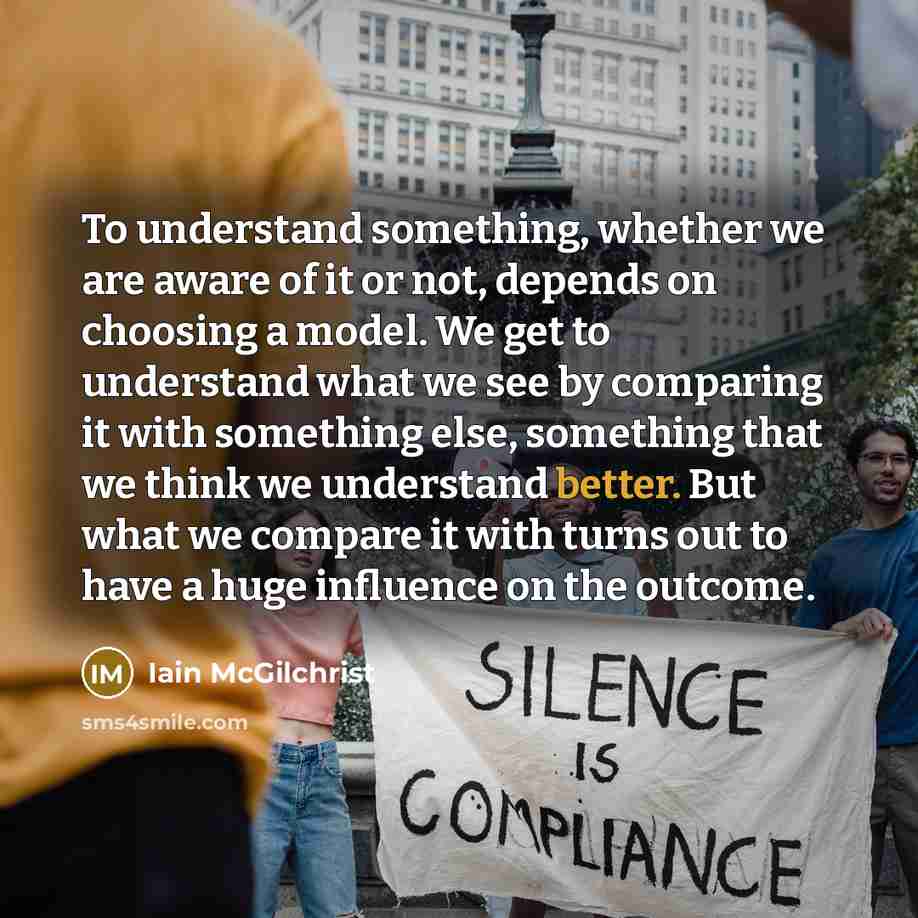 “To understand something, whether we are aware of it or not, depends on choosing a model. We get to understand what we see by comparing it with something else, something that we think we understand better. But what we compare it with turns out to have a huge influence on the outcome.” quote by Iain McGilchrist
