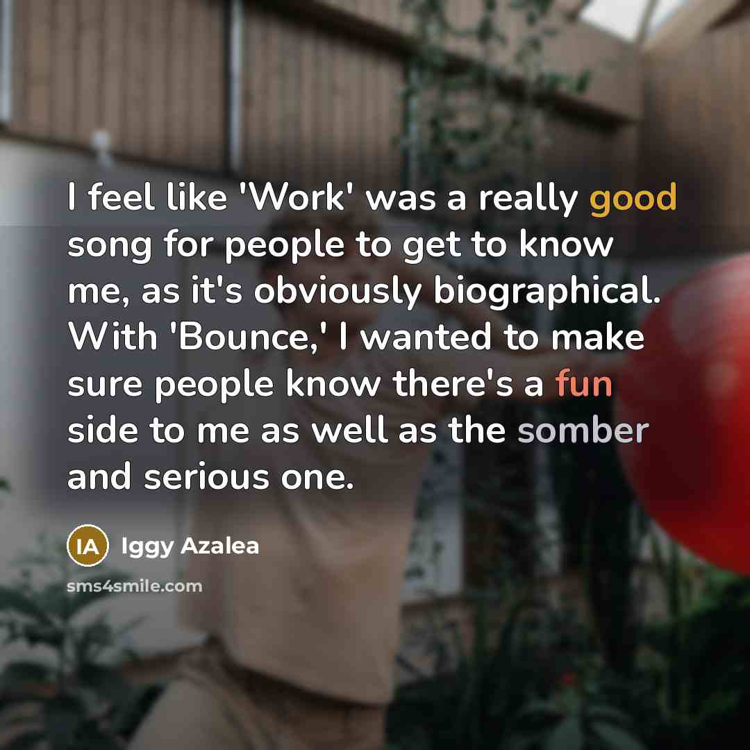 “I feel like 'Work' was a really good song for people to get to know me, as it's obviously biographical. With 'Bounce,' I wanted to make sure people know there's a fun side to me as well as the somber and serious one.” quote by Iggy Azalea