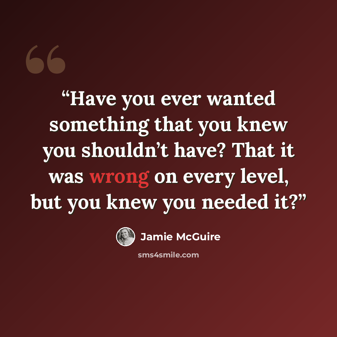 “Have you ever wanted something that you knew you shouldn’t have? That it was wrong on every level, but you knew you needed it?” quote by Jamie McGuire