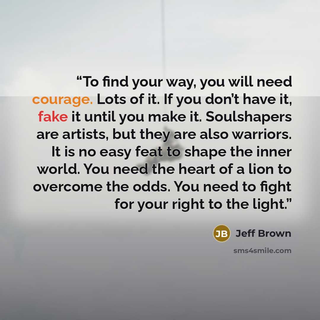 “To find your way, you will need courage. Lots of it. If you don’t have it, fake it until you make it. Soulshapers are artists, but they are also warriors. It is no easy feat to shape the inner world. You need the heart of a lion to overcome the odds. You need to fight for your right to the light.” quote by Jeff Brown