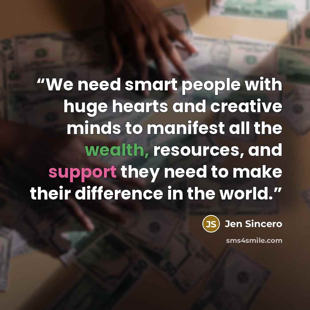 “We need smart people with huge hearts and creative minds to manifest all the wealth, resources, and support they need to make their difference in the world.” quote by Jen Sincero