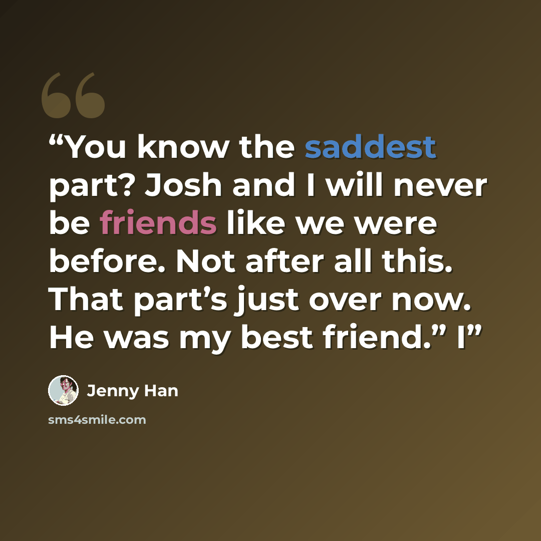 “You know the saddest part? Josh and I will never be friends like we were before. Not after all this. That part’s just over now. He was my best friend.” I” quote by Jenny Han