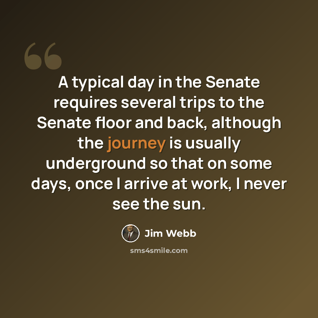 “A typical day in the Senate requires several trips to the Senate floor and back, although the journey is usually underground so that on some days, once I arrive at work, I never see the sun.” quote by Jim Webb