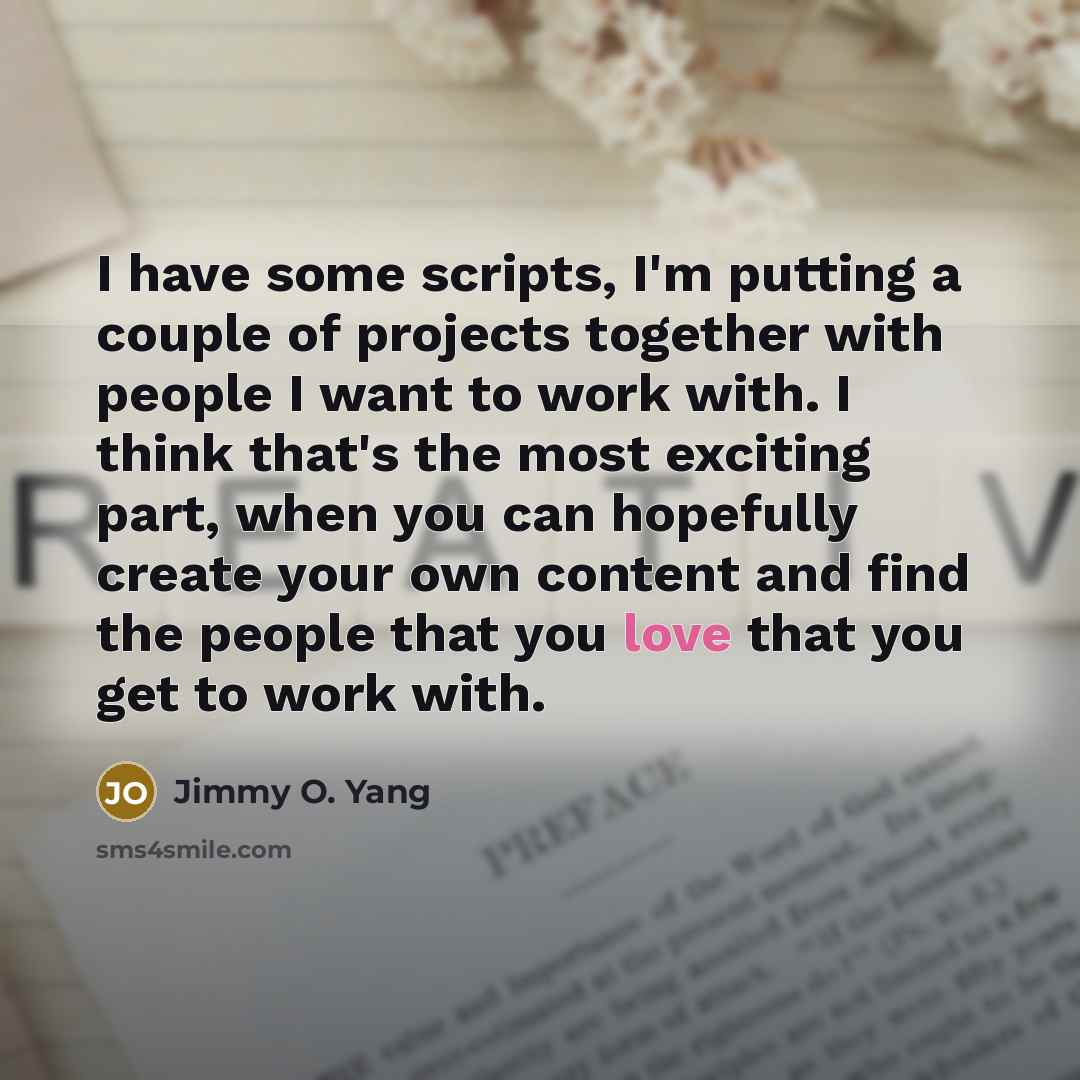 “I have some scripts, I'm putting a couple of projects together with people I want to work with. I think that's the most exciting part, when you can hopefully create your own content and find the people that you love that you get to work with.” quote by Jimmy O. Yang