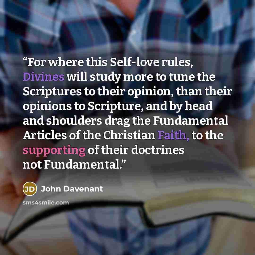 “For where this Self-love rules, Divines will study more to tune the Scriptures to their opinion, than their opinions to Scripture, and by head and shoulders drag the Fundamental Articles of the Christian Faith, to the supporting of their doctrines not Fundamental.” quote by John Davenant