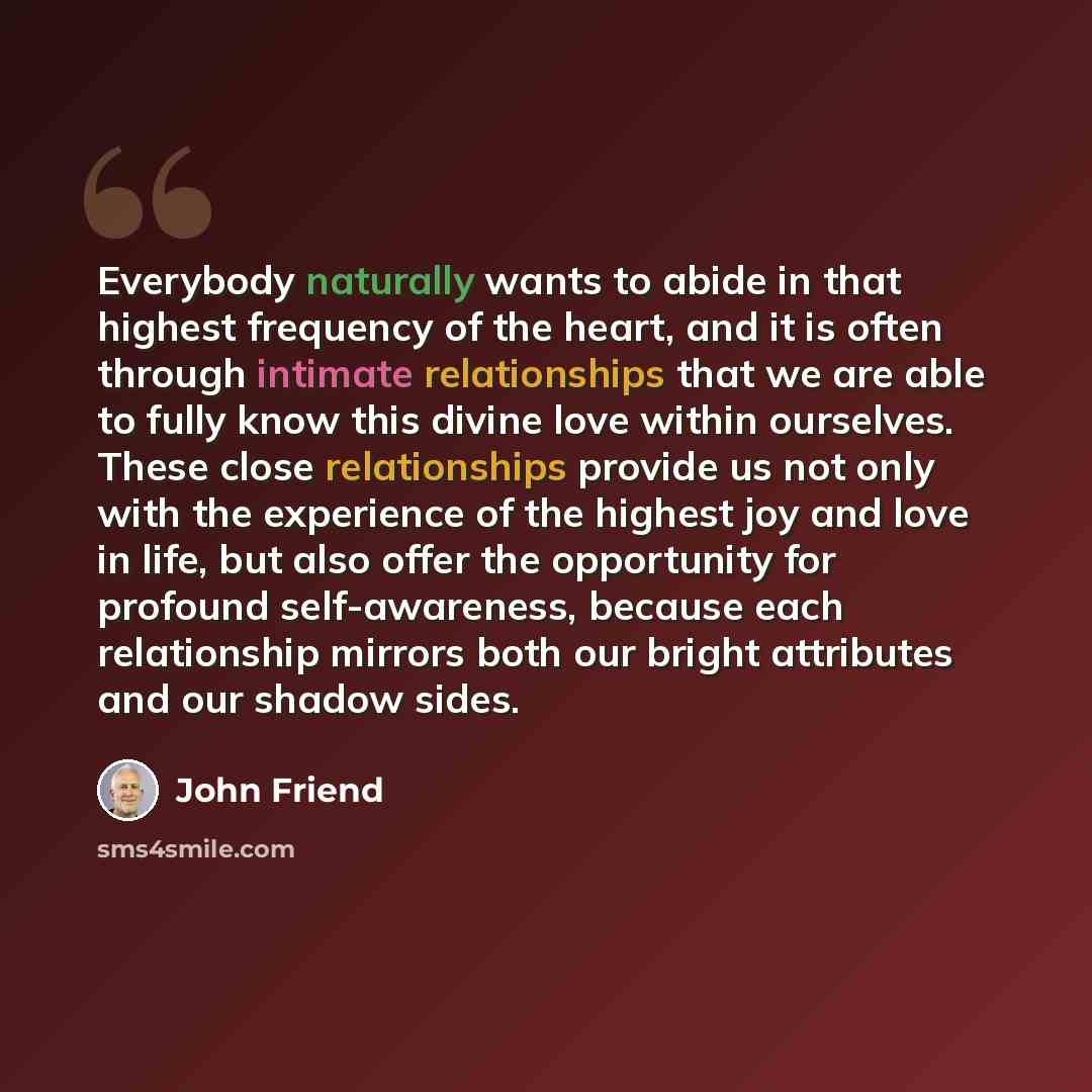 “Everybody naturally wants to abide in that highest frequency of the heart, and it is often through intimate relationships that we are able to fully know this divine love within ourselves. These close relationships provide us not only with the experience of the highest joy and love in life, but…” quote by John Friend