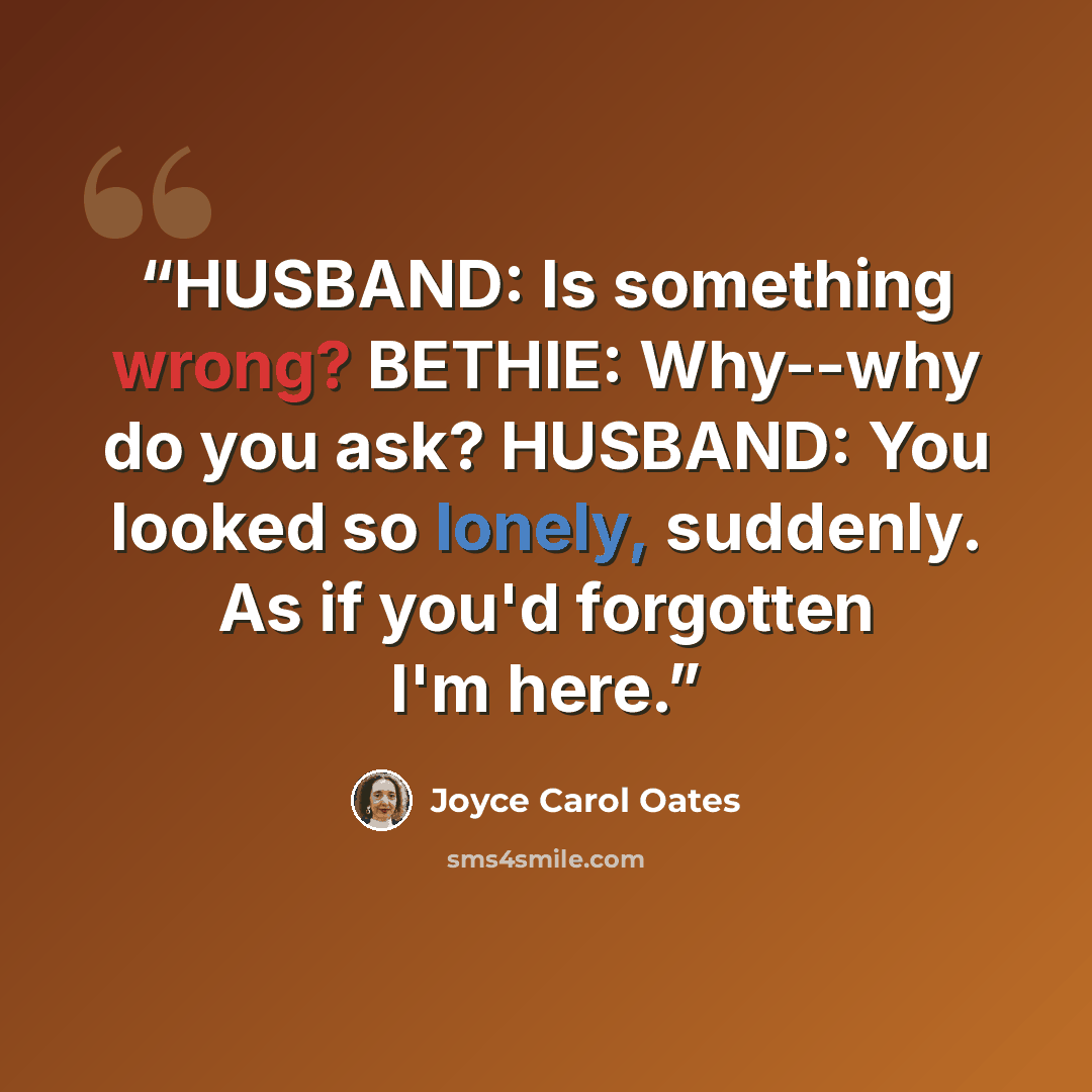 “HUSBAND: Is something wrong? BETHIE: Why--why do you ask? HUSBAND: You looked so lonely, suddenly. As if you'd forgotten I'm here.” quote by Joyce Carol Oates