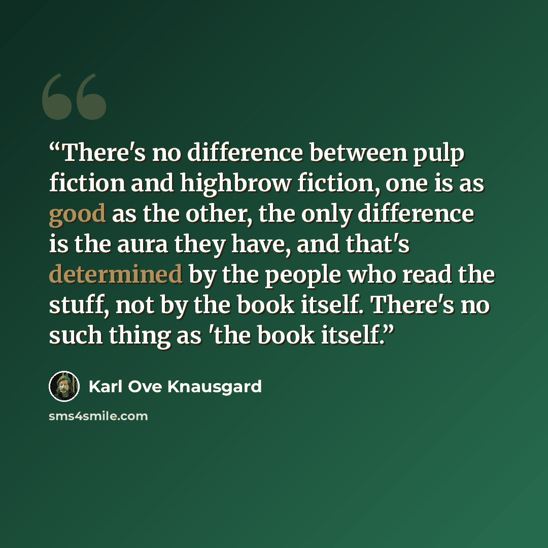 “There's no difference between pulp fiction and highbrow fiction, one is as good as the other, the only difference is the aura they have, and that's determined by the people who read the stuff, not by the book itself. There's no such thing as 'the book itself.” quote by Karl Ove Knausgård