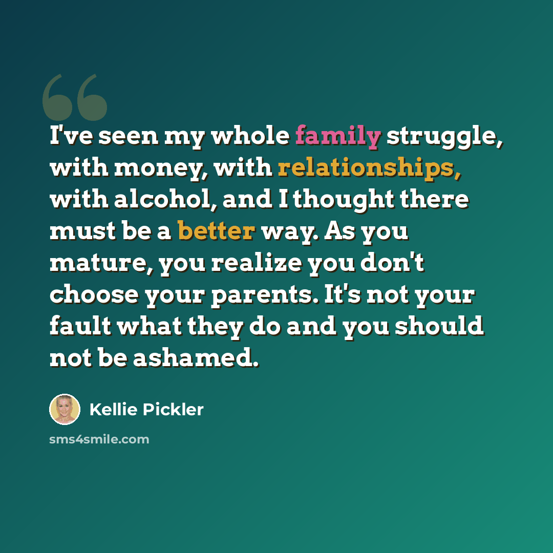 “I've seen my whole family struggle, with money, with relationships, with alcohol, and I thought there must be a better way. As you mature, you realize you don't choose your parents. It's not your fault what they do and you should not be ashamed.” quote by Kellie Pickler