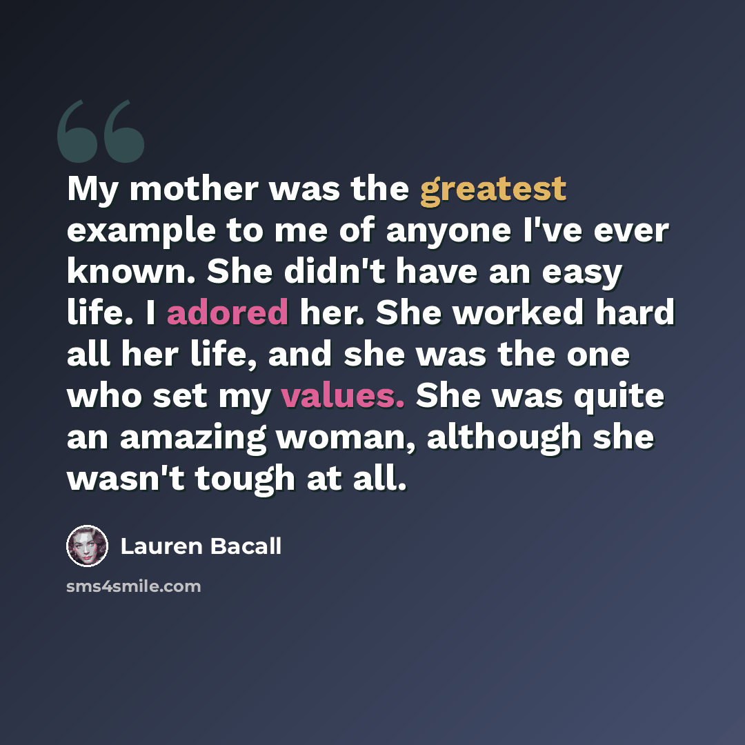 “My mother was the greatest example to me of anyone I've ever known. She didn't have an easy life. I adored her. She worked hard all her life, and she was the one who set my values. She was quite an amazing woman, although she wasn't tough at all.” quote by Lauren Bacall