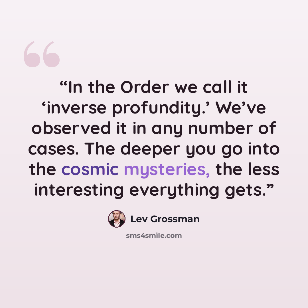 “In the Order we call it ‘inverse profundity.’ We’ve observed it in any number of cases. The deeper you go into the cosmic mysteries, the less interesting everything gets.” quote by Lev Grossman