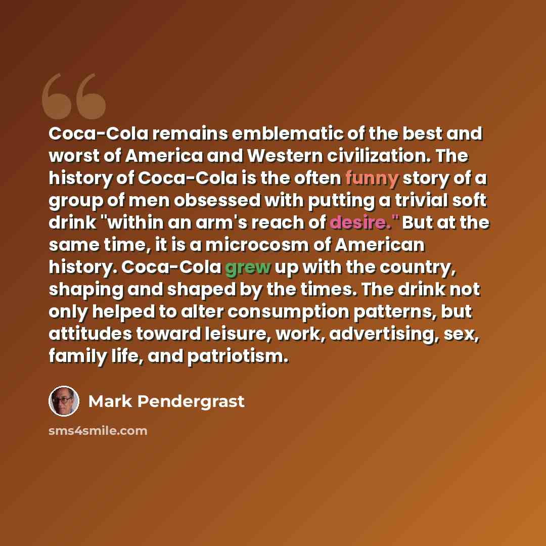 “Coca-Cola remains emblematic of the best and worst of America and Western civilization. The history of Coca-Cola is the often funny story of a group of men obsessed with putting a trivial soft drink "within an arm's reach of desire." But at the same time, it is a microcosm of American history…” quote by Mark Pendergrast