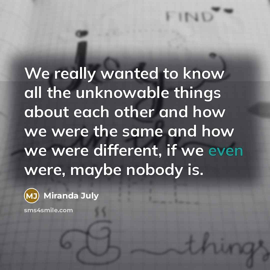 “We really wanted to know all the unknowable things about each other and how we were the same and how we were different, if we even were, maybe nobody is.” quote by Miranda July