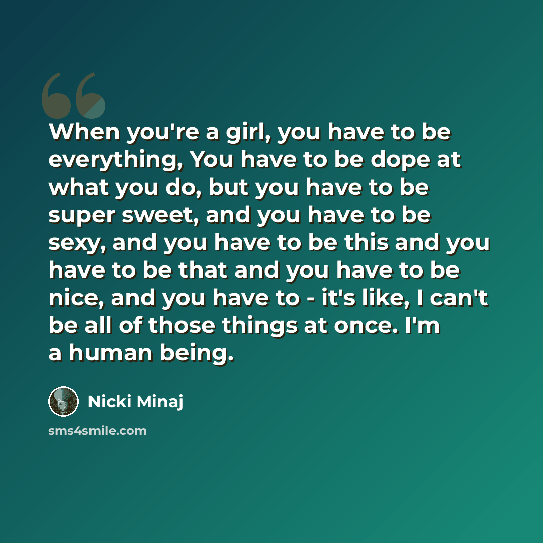 “When you're a girl, you have to be everything, You have to be dope at what you do, but you have to be super sweet, and you have to be sexy, and you have to be this and you have to be that and you have to be nice, and you have to - it's like, I can't be all of those things at once. I'm a human being.” quote by Nicki Minaj