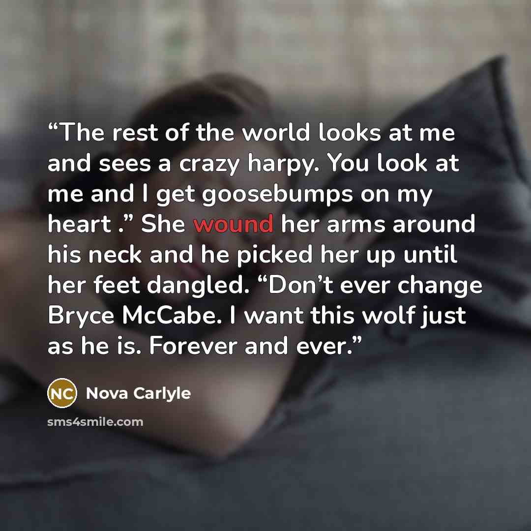 “The rest of the world looks at me and sees a crazy harpy. You look at me and I get goosebumps on my heart .” She wound her arms around his neck and he picked her up until her feet dangled. “Don’t ever change Bryce McCabe. I want this wolf just as he is. Forever and ever.” quote by Nova Carlyle