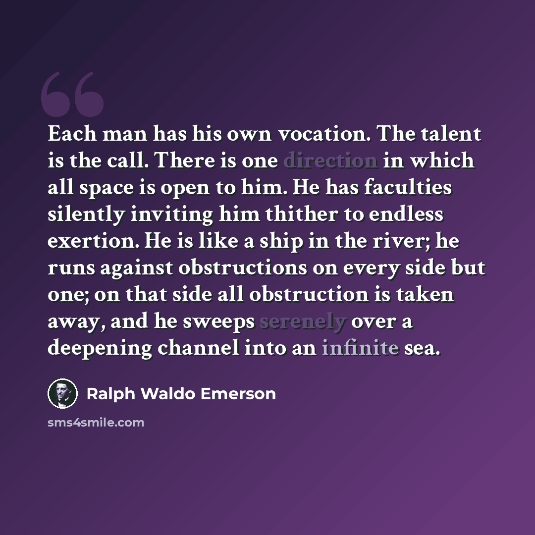 “Each man has his own vocation. The talent is the call. There is one direction in which all space is open to him. He has faculties silently inviting him thither to endless exertion. He is like a ship in the river; he runs against obstructions on every side but one; on that side all obstruction is…” quote by Ralph Waldo Emerson