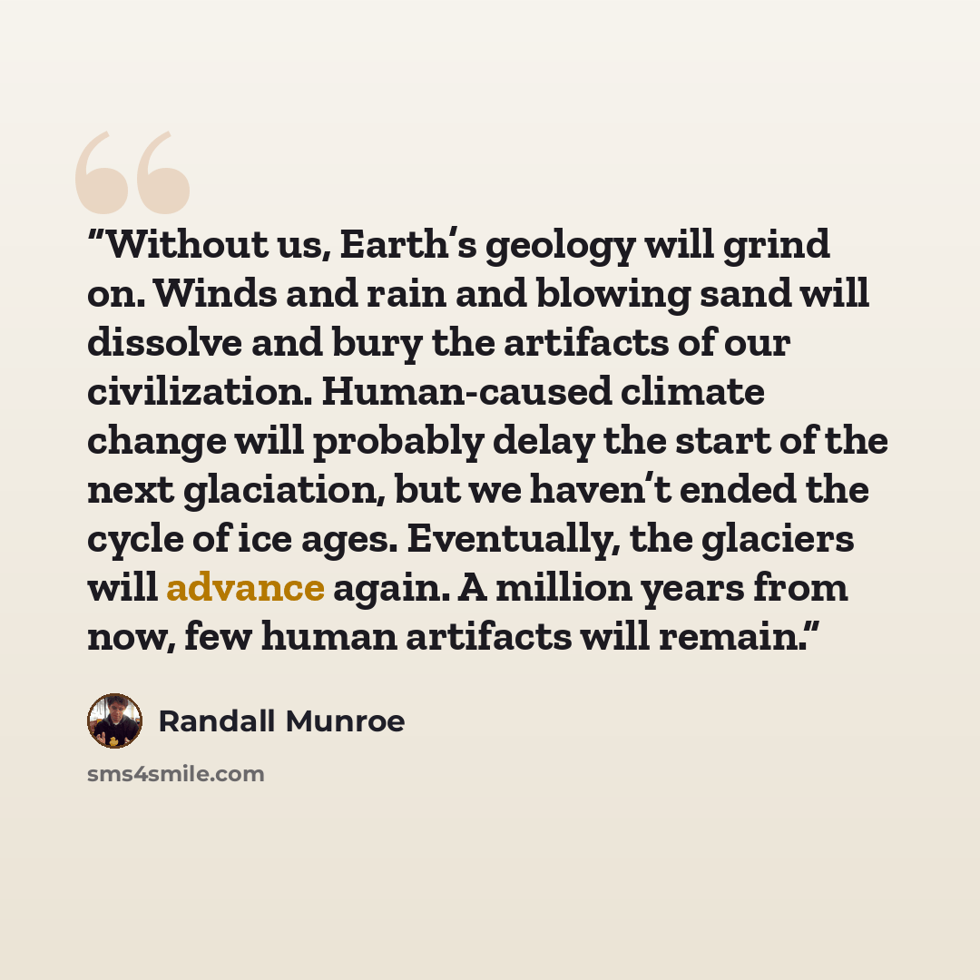 “Without us, Earth’s geology will grind on. Winds and rain and blowing sand will dissolve and bury the artifacts of our civilization. Human-caused climate change will probably delay the start of the next glaciation, but we haven’t ended the cycle of ice ages. Eventually, the glaciers will advance…” quote by Randall Munroe