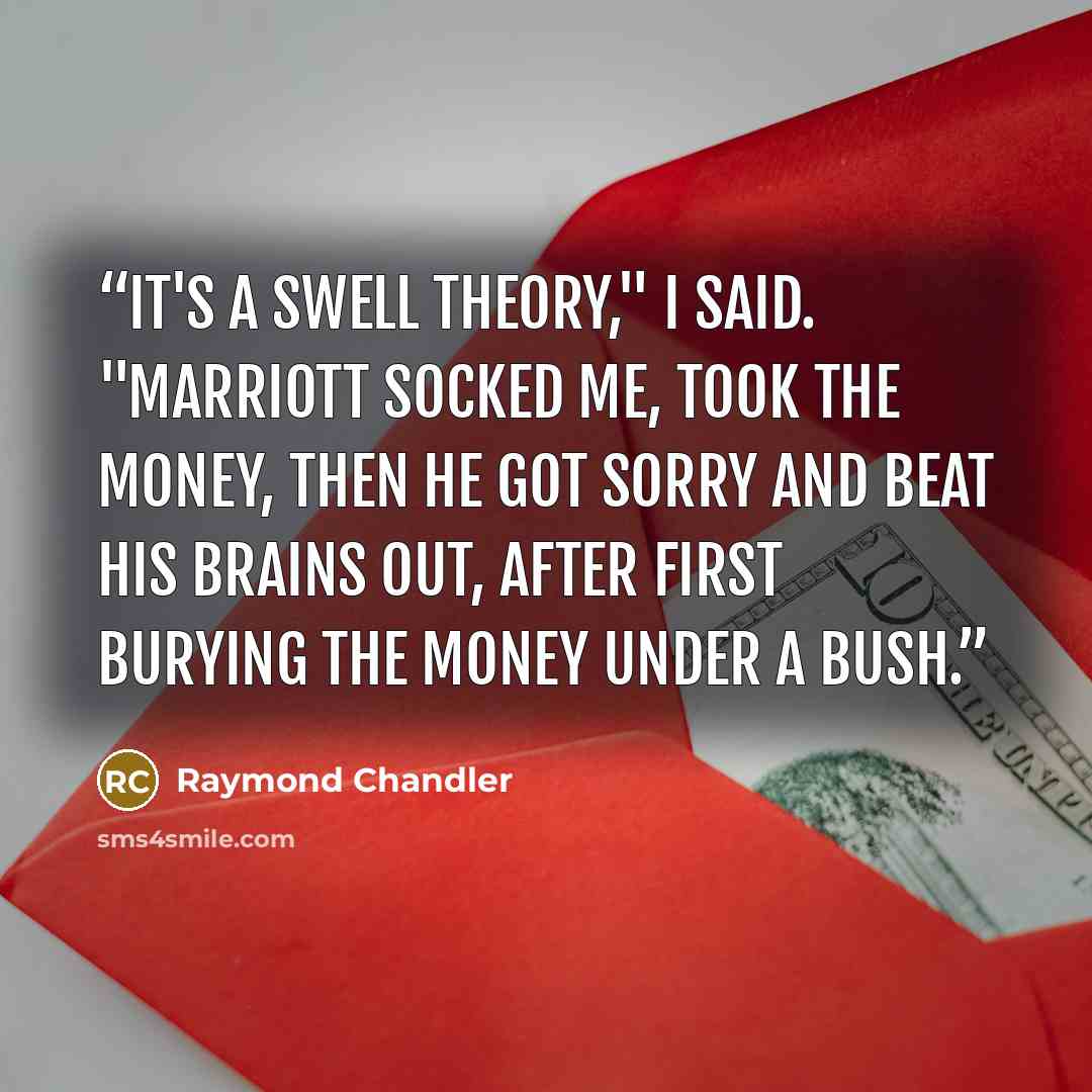 “It's a swell theory," I said. "Marriott socked me, took the money, then he got sorry and beat his brains out, after first burying the money under a bush.” quote by Raymond Chandler
