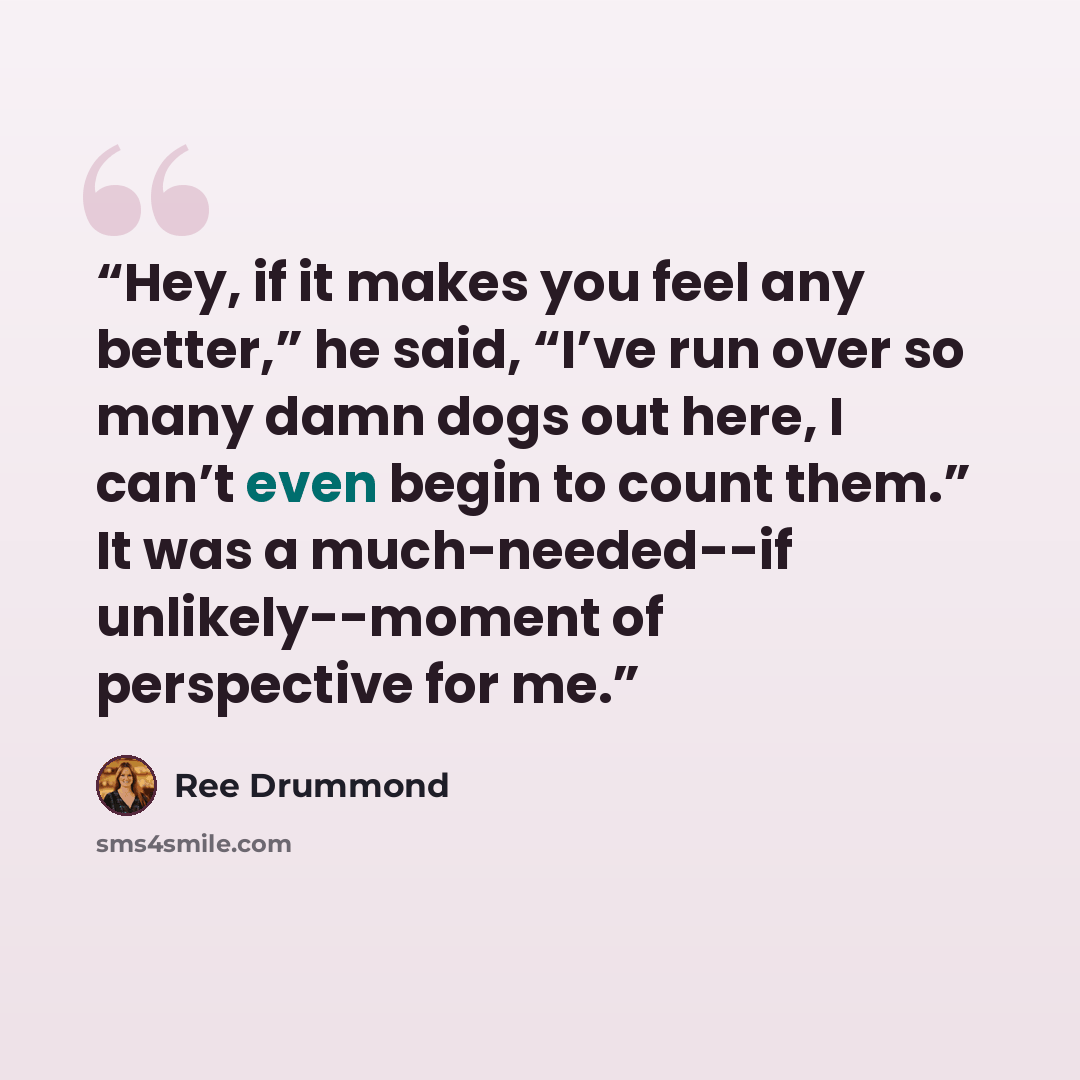 “Hey, if it makes you feel any better,” he said, “I’ve run over so many damn dogs out here, I can’t even begin to count them.” It was a much-needed--if unlikely--moment of perspective for me.” quote by Ree Drummond