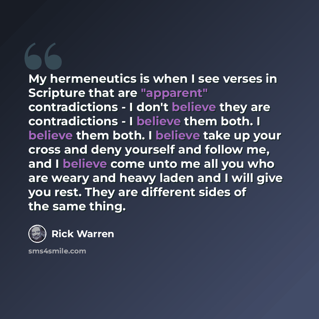 “My hermeneutics is when I see verses in Scripture that are "apparent" contradictions - I don't believe they are contradictions - I believe them both. I believe them both. I believe take up your cross and deny yourself and follow me, and I believe come unto me all you who are weary and heavy laden…” quote by Rick Warren