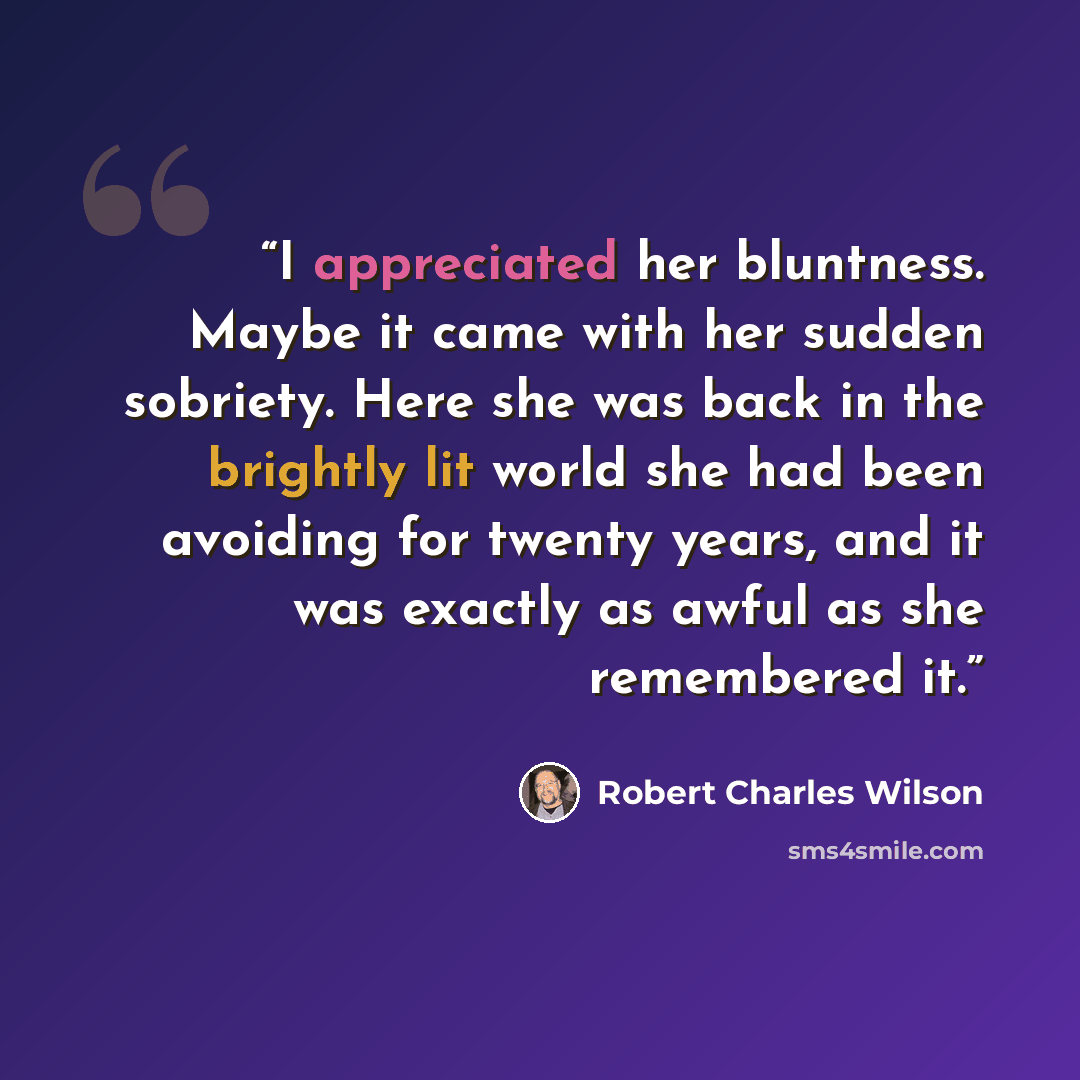 “I appreciated her bluntness. Maybe it came with her sudden sobriety. Here she was back in the brightly lit world she had been avoiding for twenty years, and it was exactly as awful as she remembered it.” quote by Robert Charles Wilson
